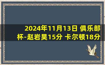 2024年11月13日 俱乐部杯-赵岩昊15分 卡尔顿18分 王云章14分 广厦大胜四川